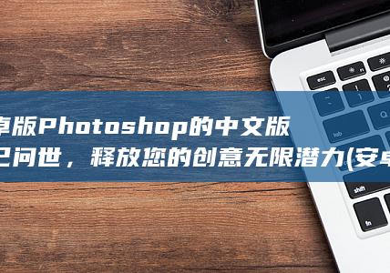 安卓版 Photoshop 的中文版现已问世，释放您的创意无限潜力 (安卓版photoshop破解版)