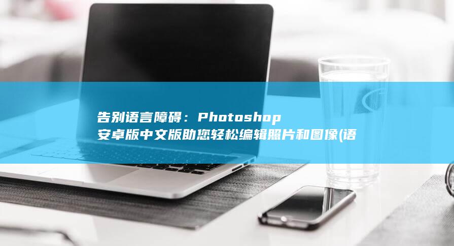 告别语言障碍：Photoshop 安卓版中文版助您轻松编辑照片和图像 (语言障碍的解决方法)